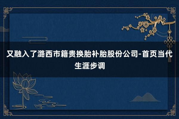 又融入了潞西市籍贵换胎补胎股份公司-首页当代生涯步调